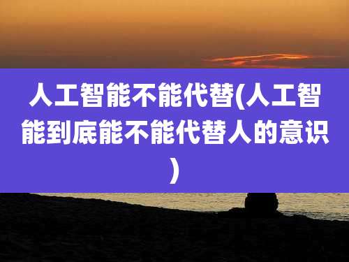 人工智能不能代替(人工智能到底能不能代替人的意识)