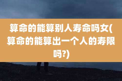 算命的能算别人寿命吗女(算命的能算出一个人的寿限吗?)