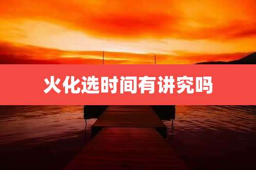 火化选时间有讲究吗