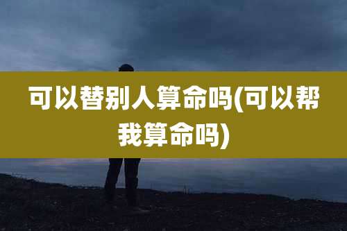 可以替别人算命吗(可以帮我算命吗)