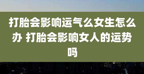 打胎会影响运气么女生怎么办 打胎会影响女人的运势吗