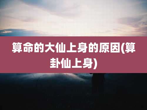 算命的大仙上身的原因(算卦仙上身)