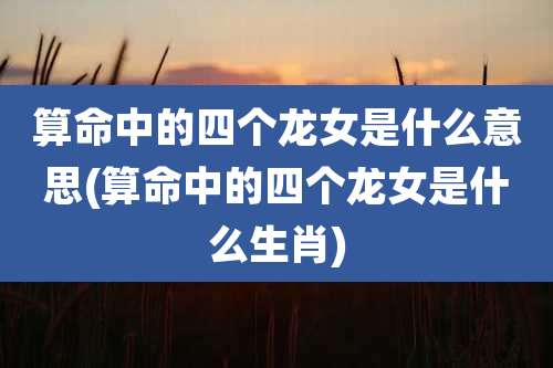 算命中的四个龙女是什么意思(算命中的四个龙女是什么生肖)