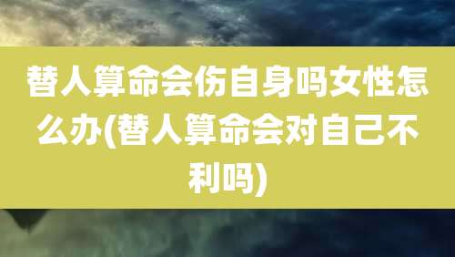 替人算命会伤自身吗女性怎么办(替人算命会对自己不利吗)