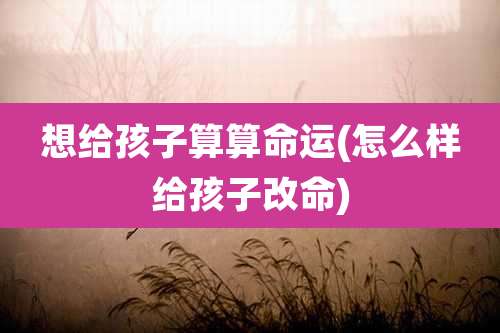 想给孩子算算命运(怎么样给孩子改命)