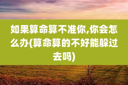 如果算命算不准你,你会怎么办(算命算的不好能躲过去吗)
