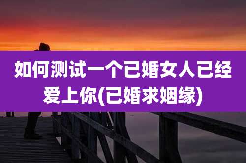 如何测试一个已婚女人已经爱上你(已婚求姻缘)