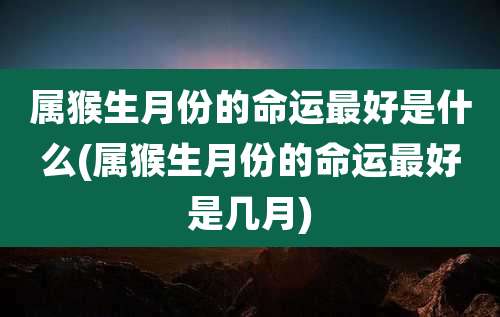属猴生月份的命运最好是什么(属猴生月份的命运最好是几月)