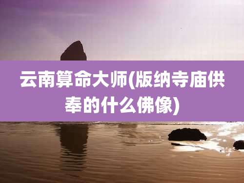 云南算命大师(版纳寺庙供奉的什么佛像)