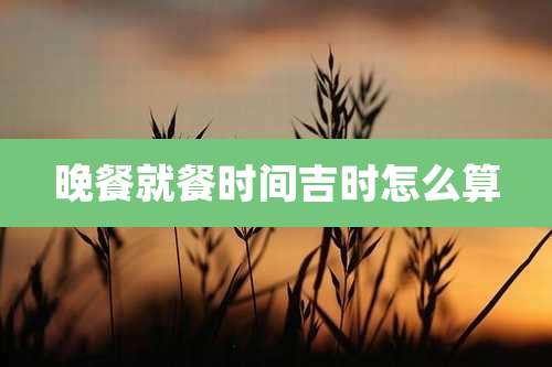 晚餐就餐时间吉时怎么算