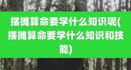 摆摊算命要学什么知识呢(摆摊算命要学什么知识和技能)