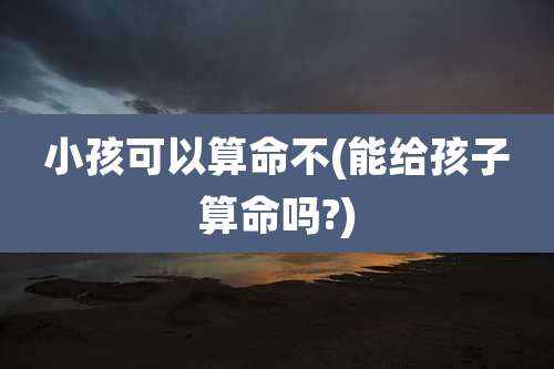 小孩可以算命不(能给孩子算命吗?)