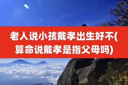 老人说小孩戴孝出生好不(算命说戴孝是指父母吗)