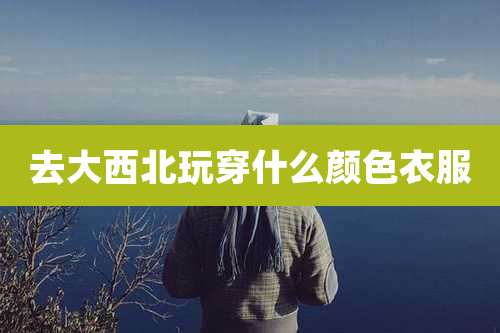 去大西北玩穿什么颜色衣服