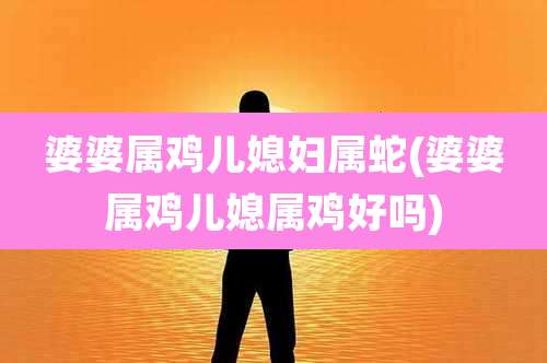 婆婆属鸡儿媳妇属蛇(婆婆属鸡儿媳属鸡好吗)
