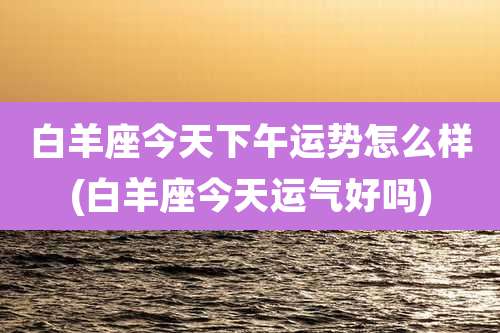 白羊座今天下午运势怎么样(白羊座今天运气好吗)
