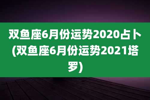 双鱼座6月份运势2020占卜(双鱼座6月份运势2021塔罗)