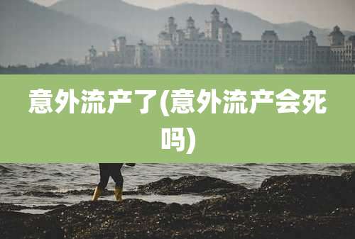 意外流产了(意外流产会死吗)