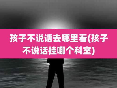 孩子不说话去哪里看(孩子不说话挂哪个科室)