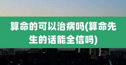 算命的可以治病吗(算命先生的话能全信吗)