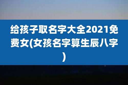 给孩子取名字大全2021免费女(女孩名字算生辰八字)
