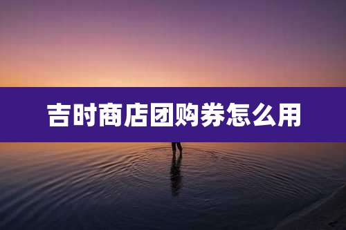 吉时商店团购券怎么用