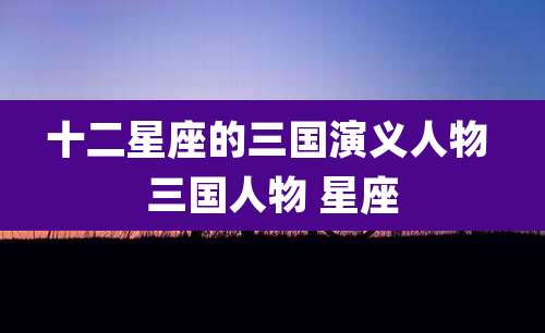 十二星座的三国演义人物 三国人物 星座