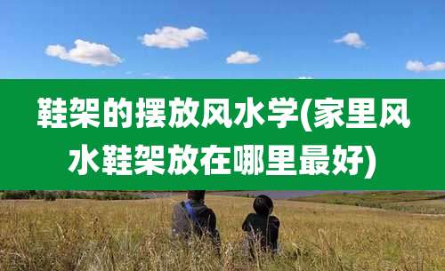 鞋架的摆放风水学(家里风水鞋架放在哪里最好)