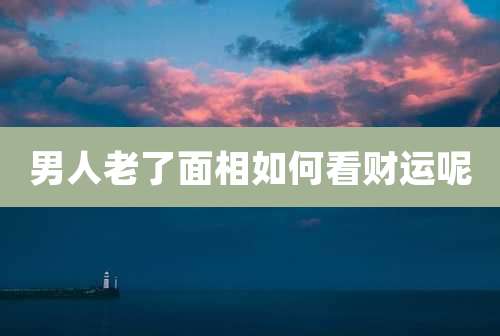 男人老了面相如何看财运呢