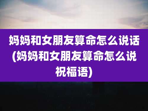 妈妈和女朋友算命怎么说话(妈妈和女朋友算命怎么说祝福语)