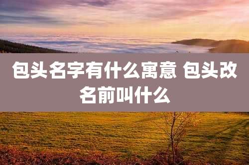 包头名字有什么寓意 包头改名前叫什么