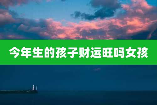 今年生的孩子财运旺吗女孩