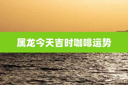 属龙今天吉时咖啡运势