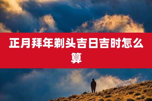 正月拜年剃头吉日吉时怎么算