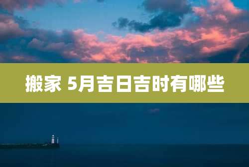 搬家 5月吉日吉时有哪些