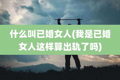 什么叫已婚女人(我是已婚女人这样算出轨了吗)