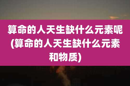 算命的人天生缺什么元素呢(算命的人天生缺什么元素和物质)