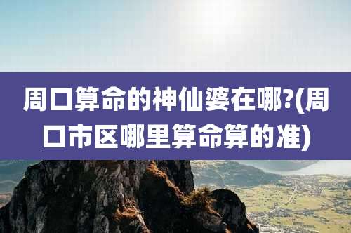 周口算命的神仙婆在哪?(周口市区哪里算命算的准)