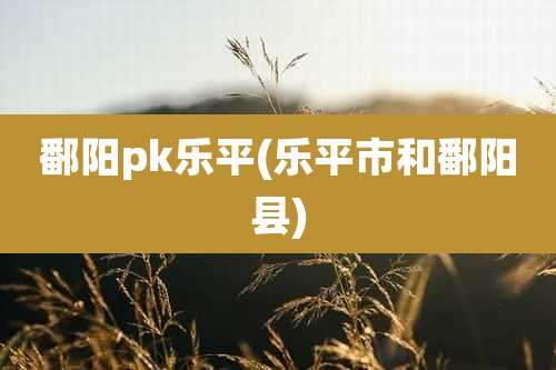 鄱阳pk乐平(乐平市和鄱阳县)