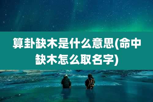 算卦缺木是什么意思(命中缺木怎么取名字)