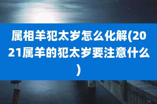 属相羊犯太岁怎么化解(2021属羊的犯太岁要注意什么)