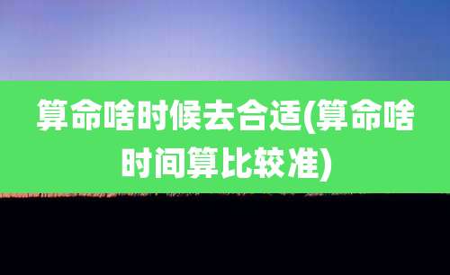 算命啥时候去合适(算命啥时间算比较准)