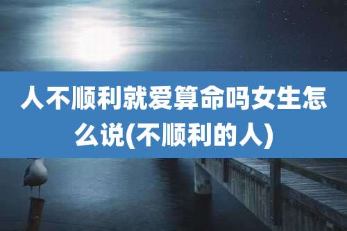 人不顺利就爱算命吗女生怎么说(不顺利的人)