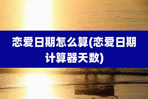 恋爱日期怎么算(恋爱日期计算器天数)