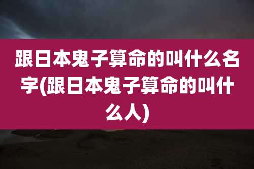 跟日本鬼子算命的叫什么名字(跟日本鬼子算命的叫什么人)