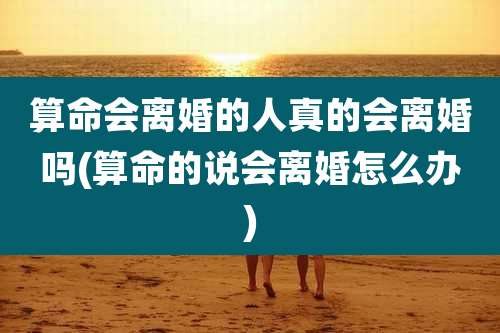 算命会离婚的人真的会离婚吗(算命的说会离婚怎么办)