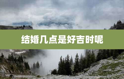 结婚几点是好吉时呢