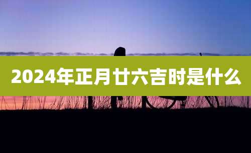 2024年正月廿六吉时是什么