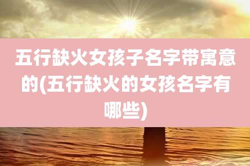 五行缺火女孩子名字带寓意的(五行缺火的女孩名字有哪些)