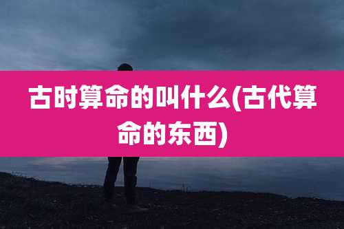 古时算命的叫什么(古代算命的东西)